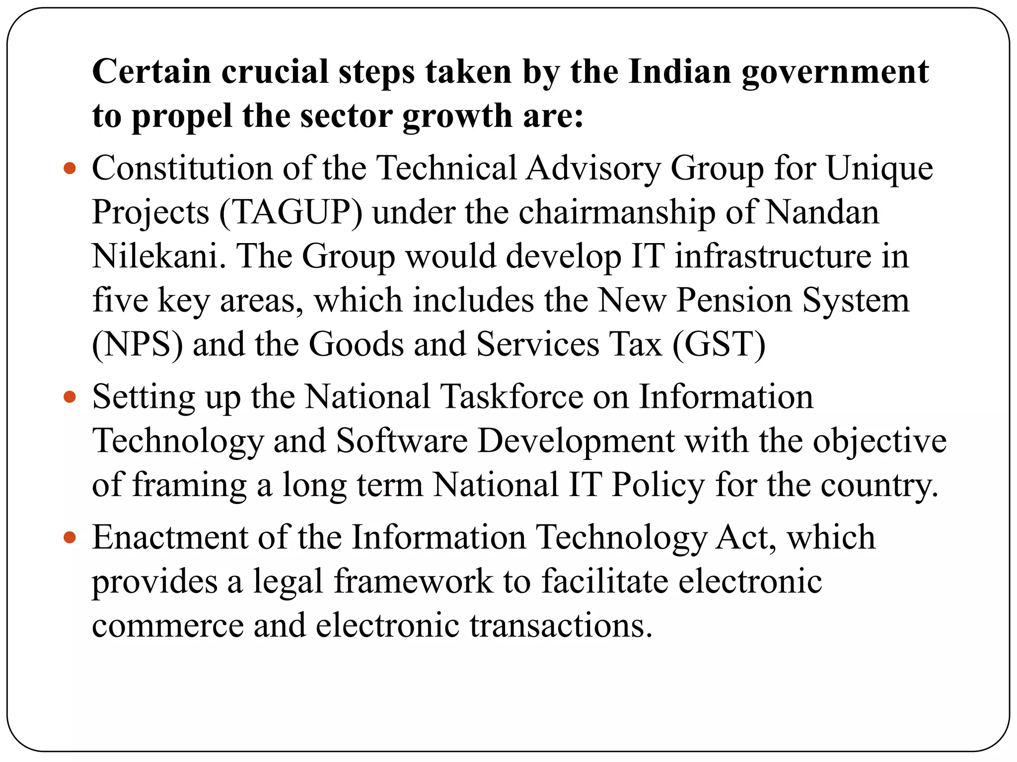 Certain crucial steps taken by the Indian government
  to propel the sector growth are:
 Constitution of the Technical Advisory Group for Unique
  Projects (TAGUP) under the chairmanship of Nandan
  Nilekani. The Group would develop IT infrastructure in
  five key areas, which includes the New Pension System
  (NPS) and the Goods and Services Tax (GST)
 Setting up the National Taskforce on Information
  Technology and Software Development with the objective
  of framing a long term National IT Policy for the country.
 Enactment of the Information Technology Act, which
  provides a legal framework to facilitate electronic
  commerce and electronic transactions.
 