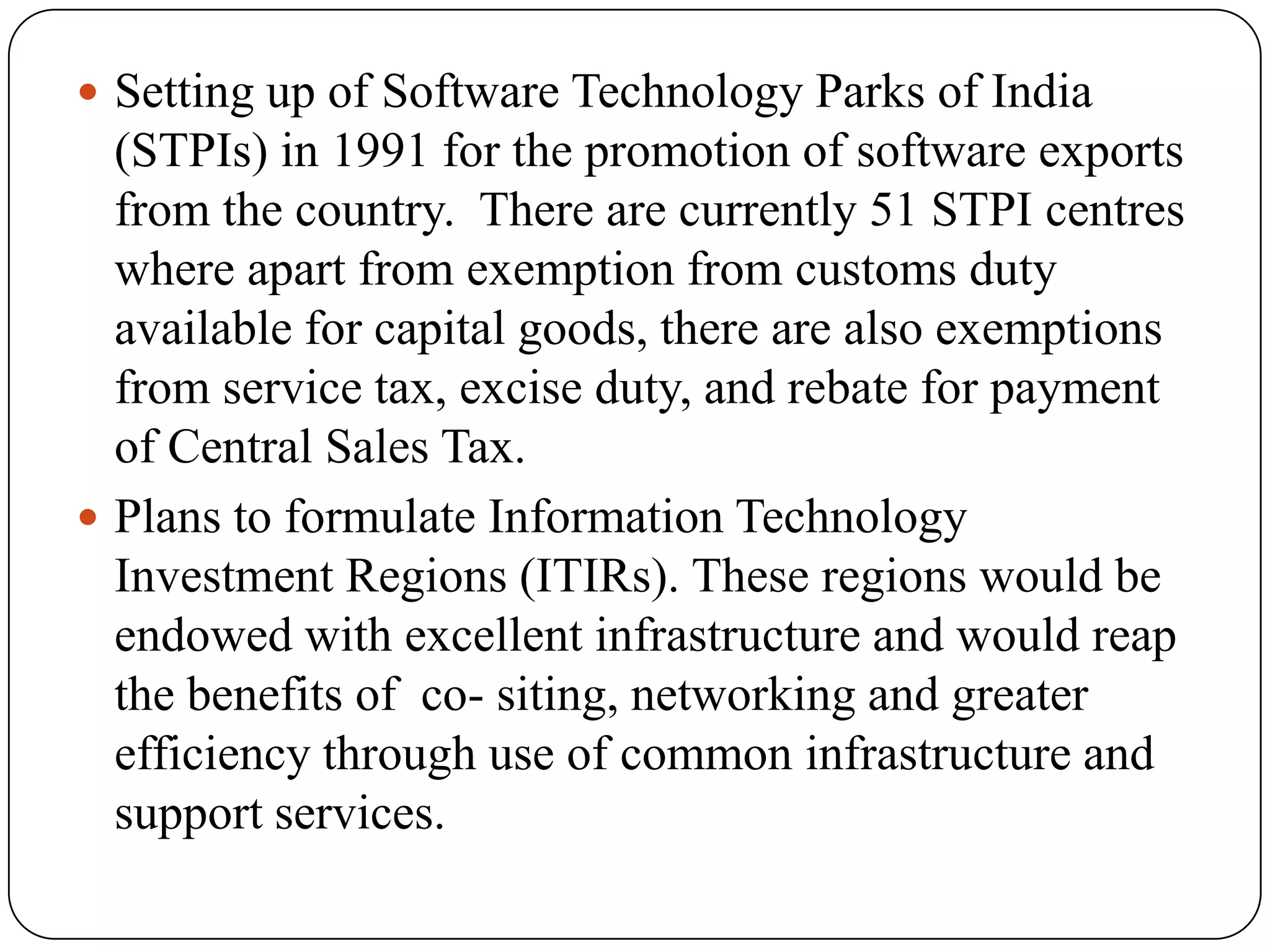  Setting up of Software Technology Parks of India
  (STPIs) in 1991 for the promotion of software exports
  from the country. There are currently 51 STPI centres
  where apart from exemption from customs duty
  available for capital goods, there are also exemptions
  from service tax, excise duty, and rebate for payment
  of Central Sales Tax.
 Plans to formulate Information Technology
  Investment Regions (ITIRs). These regions would be
  endowed with excellent infrastructure and would reap
  the benefits of co- siting, networking and greater
  efficiency through use of common infrastructure and
  support services.
 