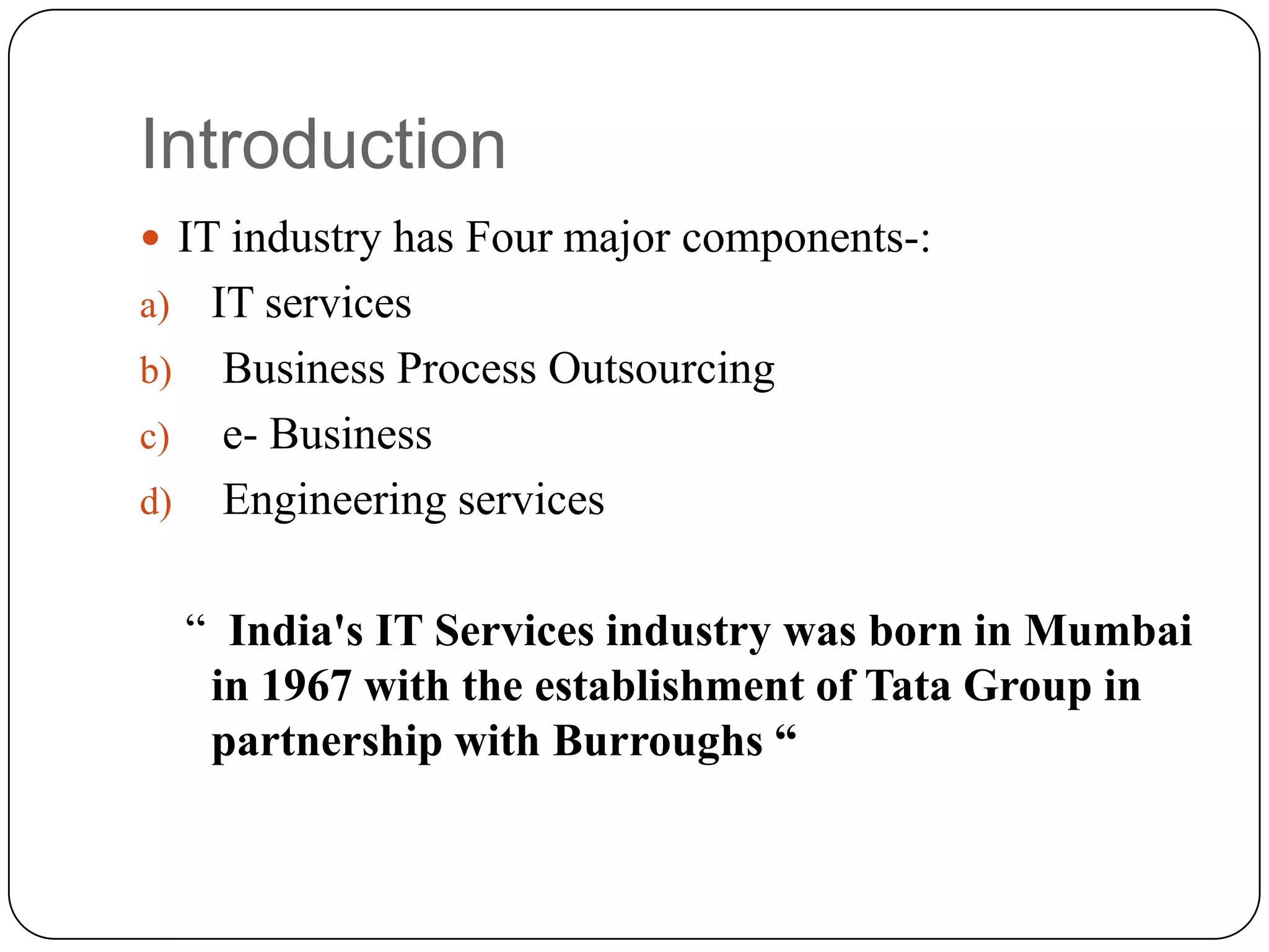 Introduction
 IT industry has Four major components-:
a) IT services
b) Business Process Outsourcing
c) e- Business
d) Engineering services


     “ India's IT Services industry was born in Mumbai
      in 1967 with the establishment of Tata Group in
      partnership with Burroughs “
 