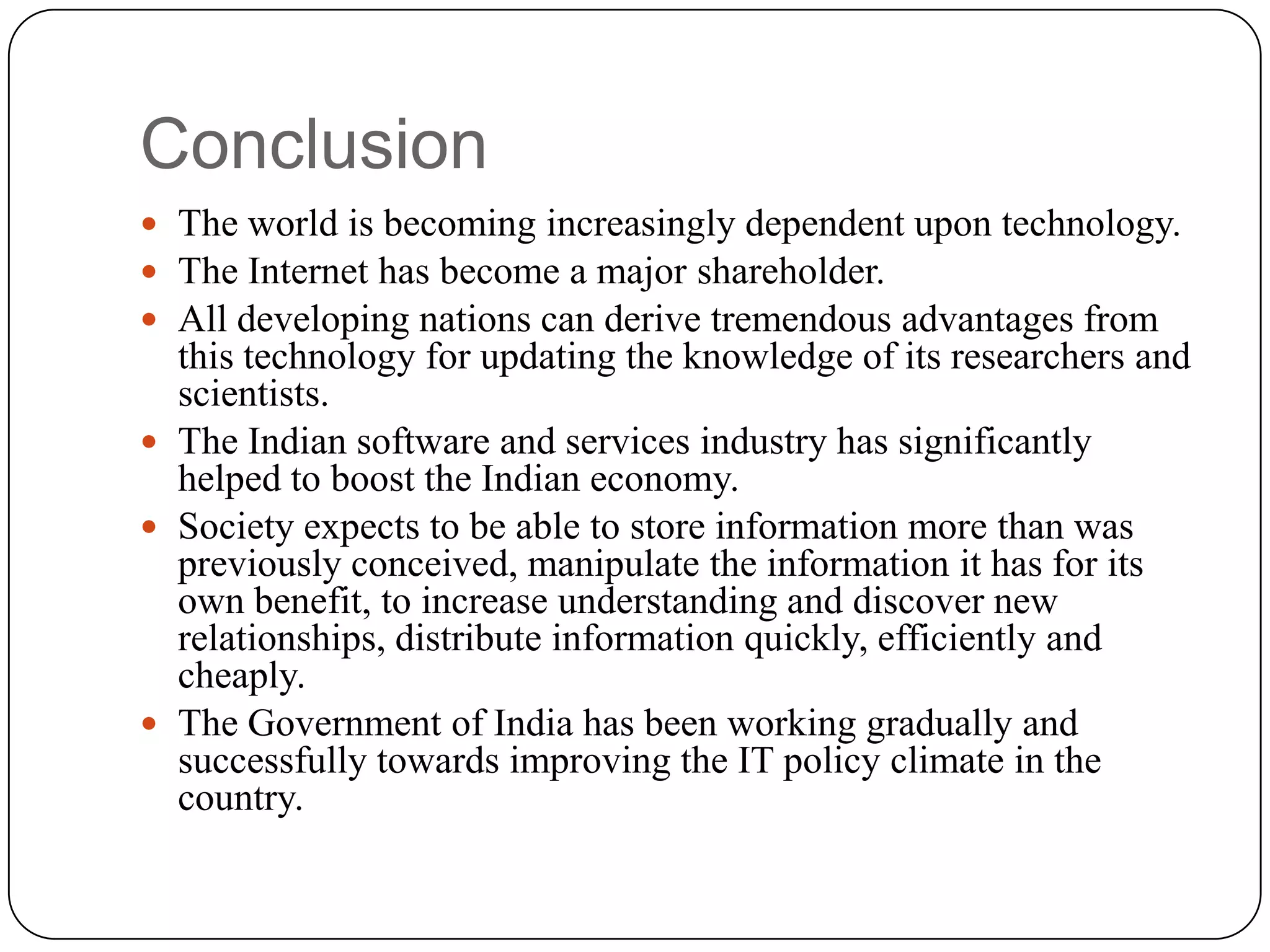 Conclusion
 The world is becoming increasingly dependent upon technology.
 The Internet has become a major shareholder.
 All developing nations can derive tremendous advantages from
  this technology for updating the knowledge of its researchers and
  scientists.
 The Indian software and services industry has significantly
  helped to boost the Indian economy.
 Society expects to be able to store information more than was
  previously conceived, manipulate the information it has for its
  own benefit, to increase understanding and discover new
  relationships, distribute information quickly, efficiently and
  cheaply.
 The Government of India has been working gradually and
  successfully towards improving the IT policy climate in the
  country.
 