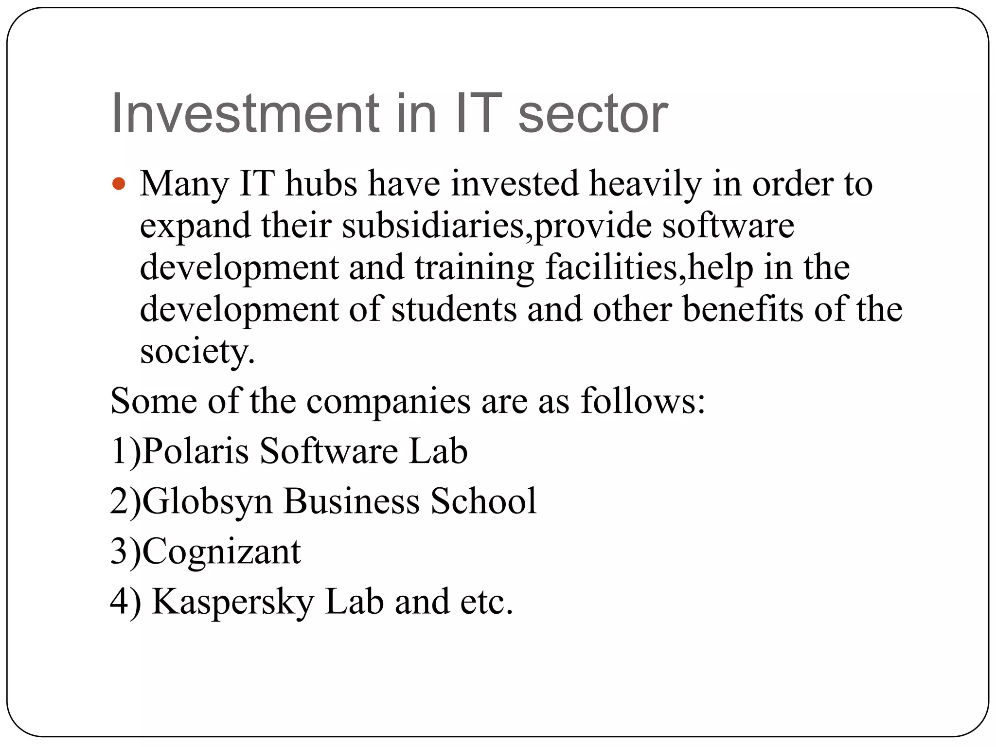 Investment in IT sector
 Many IT hubs have invested heavily in order to
  expand their subsidiaries,provide software
  development and training facilities,help in the
  development of students and other benefits of the
  society.
Some of the companies are as follows:
1)Polaris Software Lab
2)Globsyn Business School
3)Cognizant
4) Kaspersky Lab and etc.
 