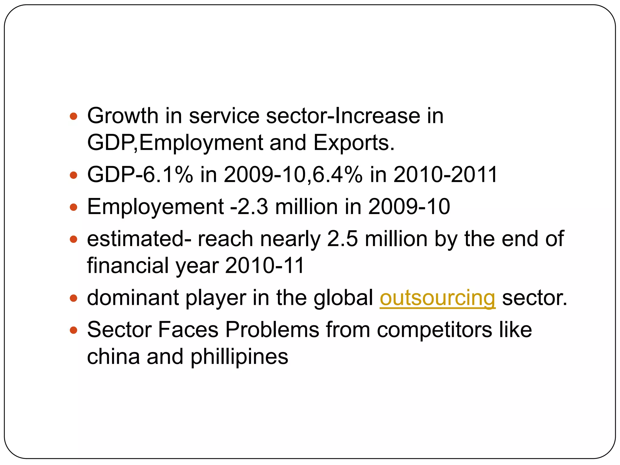  Growth in service sector-Increase in
    GDP,Employment and Exports.
   GDP-6.1% in 2009-10,6.4% in 2010-2011
   Employement -2.3 million in 2009-10
   estimated- reach nearly 2.5 million by the end of
    financial year 2010-11
   dominant player in the global outsourcing sector.
   Sector Faces Problems from competitors like
    china and phillipines
 
