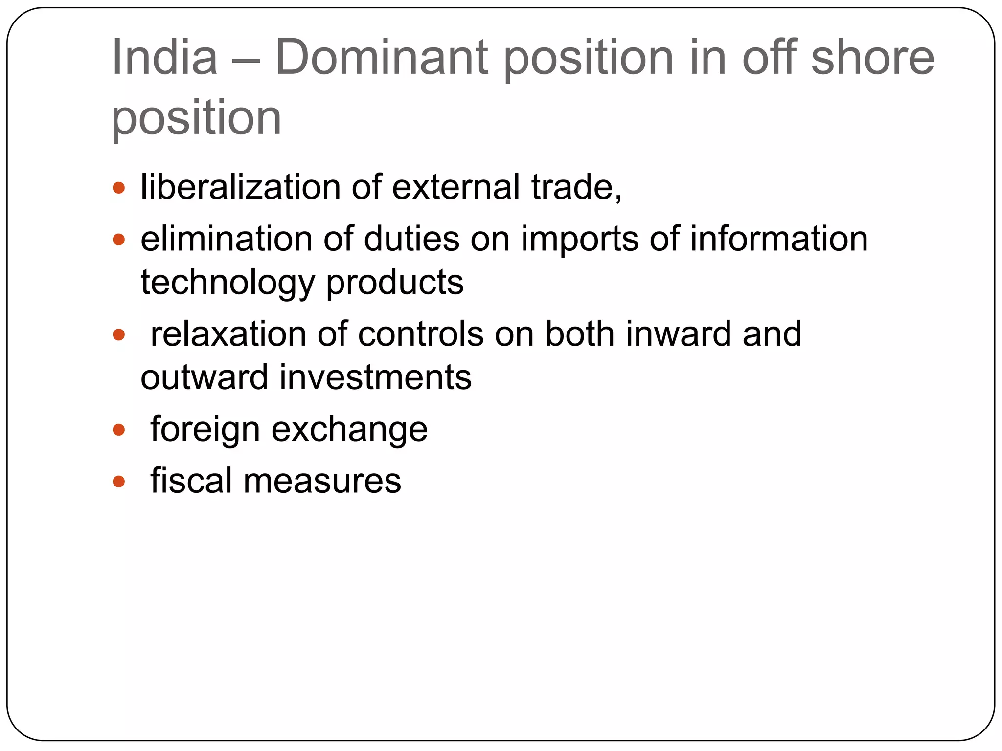 India – Dominant position in off shore
position
 liberalization of external trade,
 elimination of duties on imports of information
  technology products
 relaxation of controls on both inward and
  outward investments
 foreign exchange
 fiscal measures
 