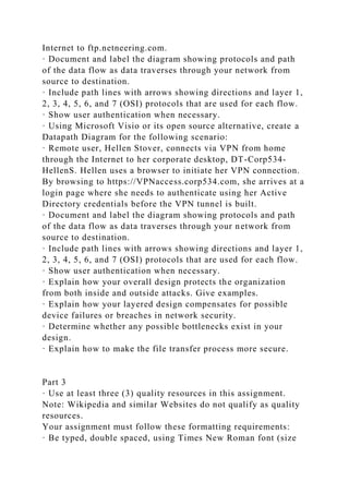 Internet to ftp.netneering.com.
· Document and label the diagram showing protocols and path
of the data flow as data traverses through your network from
source to destination.
· Include path lines with arrows showing directions and layer 1,
2, 3, 4, 5, 6, and 7 (OSI) protocols that are used for each flow.
· Show user authentication when necessary.
· Using Microsoft Visio or its open source alternative, create a
Datapath Diagram for the following scenario:
· Remote user, Hellen Stover, connects via VPN from home
through the Internet to her corporate desktop, DT-Corp534-
HellenS. Hellen uses a browser to initiate her VPN connection.
By browsing to https://VPNaccess.corp534.com, she arrives at a
login page where she needs to authenticate using her Active
Directory credentials before the VPN tunnel is built.
· Document and label the diagram showing protocols and path
of the data flow as data traverses through your network from
source to destination.
· Include path lines with arrows showing directions and layer 1,
2, 3, 4, 5, 6, and 7 (OSI) protocols that are used for each flow.
· Show user authentication when necessary.
· Explain how your overall design protects the organization
from both inside and outside attacks. Give examples.
· Explain how your layered design compensates for possible
device failures or breaches in network security.
· Determine whether any possible bottlenecks exist in your
design.
· Explain how to make the file transfer process more secure.
Part 3
· Use at least three (3) quality resources in this assignment.
Note: Wikipedia and similar Websites do not qualify as quality
resources.
Your assignment must follow these formatting requirements:
· Be typed, double spaced, using Times New Roman font (size
 