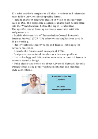 12), with one-inch margins on all sides; citations and references
must follow APA or school-specific format.
· Include charts or diagrams created in Visio or an equivalent
such as Dia. The completed diagrams / charts must be imported
into the Word document before the paper is submitted.
The specific course learning outcomes associated with this
assignment are:
· Explain the essentials of Transmission Control Protocol /
Internet Protocol (TCP / IP) behavior and applications used in
IP networking.
· Identify network security tools and discuss techniques for
network protection
· Describe the foundational concepts of VPNs.
· Design a secure network to address a business problem.
· Use technology and information resources to research issues in
network security design.
· Write clearly and concisely about Advanced Network Security
Design topics using proper writing mechanics and technical
style conventions.
 
