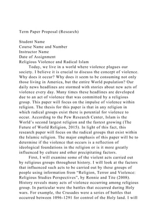 Term Paper Proposal (Research)
Student Name
Course Name and Number
Instructor Name
Date of Assignment
Religious Violence and Radical Islam
Today, we live in a world where violence plagues our
society. I believe it is crucial to discuss the concept of violence.
Why does it occur? Why does it seem to be consuming not only
those living in America, but the entire World population? Our
daily news headlines are stormed with stories about new acts of
violence every day. Many times these headlines are developed
due to an act of violence that was committed by a religious
group. This paper will focus on the impulse of violence within
religion. The thesis for this paper is that in any religion in
which radical groups exist there is potential for violence to
occur. According to the Pew Research Center, Islam is the
World’s second largest religion and the fastest growing (The
Future of World Religion, 2015). In light of this fact, this
research paper will focus on the radical groups that exist within
the Islamic religion. The major emphasis of this paper will be to
determine if the violence that occurs is a reflection of
ideological foundations in the religion or is it more greatly
influenced by culture and other precipitating factors.
First, I will examine some of the violent acts carried out
by religious groups throughout history. I will look at the factors
that influenced such acts to be carried out by these groups of
people using information from “Religion, Terror and Violence:
Religious Studies Perspectives”, by Rennie and Tite (2008).
History reveals many acts of violence occurring among religious
group. In particular were the battles that occurred during Holy
wars. For example, the Crusades were a series of battles that
occurred between 1096-1291 for control of the Holy land. I will
 