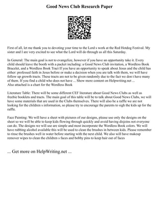 Good News Club Research Paper
First of all, let me thank you to devoting your time to the Lord s work at the Red Hotdog Festival. My
sister and I are very excited to see what the Lord will do through us all this Saturday.
In General: The main goal is not to evangelize, however if you have an opportunity take it. Every
child should leave the booth with a packet including: a Good News Club invitation, a Wordless Book
Bracelet, and a Wordless Book Tract If you have an opportunity to speak about Jesus and the child has
either: professed faith in Jesus before or make a decision when you are talk with them, we will have
follow up growth tracts. These tracts are not to be given randomly due to the fact we don t have many
of them. If you find a child who does not have ... Show more content on Helpwriting.net ...
Also attached is a chart for the Wordless Book
Literature Table: There will be some different CEF literature about Good News Clubs as well as
freebie booklets and tracts. The main goal of this table will be to talk about Good News Clubs, we will
have some materials that are used in the Clubs themselves. There will also be a raffle we are not
looking for the children s information, so please try to encourage the parents to sigh the kids up for the
raffle.
Face Painting: We will have a sheet with pictures of our designs, please use only the designs on the
sheet so we will be able to keep kids flowing through quickly and avoid having disjoins not everyone
can do. The designs we will use are simple and most incorporate the Wordless Book colors. We will
have rubbing alcohol available this will be used to clean the brushes in between kids. Please remember
to rinse the brushes well in water before starting with the next child. We also will have makeup
remover wipes to clean the children s faces and bobby pins to keep hair out of faces
... Get more on HelpWriting.net ...
 