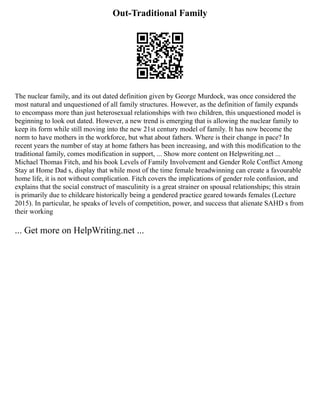 Out-Traditional Family
The nuclear family, and its out dated definition given by George Murdock, was once considered the
most natural and unquestioned of all family structures. However, as the definition of family expands
to encompass more than just heterosexual relationships with two children, this unquestioned model is
beginning to look out dated. However, a new trend is emerging that is allowing the nuclear family to
keep its form while still moving into the new 21st century model of family. It has now become the
norm to have mothers in the workforce, but what about fathers. Where is their change in pace? In
recent years the number of stay at home fathers has been increasing, and with this modification to the
traditional family, comes modification in support, ... Show more content on Helpwriting.net ...
Michael Thomas Fitch, and his book Levels of Family Involvement and Gender Role Conflict Among
Stay at Home Dad s, display that while most of the time female breadwinning can create a favourable
home life, it is not without complication. Fitch covers the implications of gender role confusion, and
explains that the social construct of masculinity is a great strainer on spousal relationships; this strain
is primarily due to childcare historically being a gendered practice geared towards females (Lecture
2015). In particular, he speaks of levels of competition, power, and success that alienate SAHD s from
their working
... Get more on HelpWriting.net ...
 