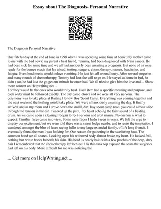 Essay about The Diagnosis- Personal Narrative
The Diagnosis Personal Narrative
One fateful day at the end of June in 1998 when I was spending some time at home; my mother came
to me with the bad news: my parent s best friend, Tommy, had been diagnosed with brain cancer. He
had been sick for some time and we all had anxiously been awaiting a prognosis. But none of us were
ready for the bumpy roads that lay ahead: testing, surgery, chemotherapy, nausea, headaches, and
fatigue. Even loud music would induce vomiting. He just felt all around lousy. After several surgeries
and many rounds of chemotherapy, Tommy had lost the will to go on. He stayed at home in bed, he
didn t eat, he had lost the go get em attitude he once had. We all tried to give him the love and ... Show
more content on Helpwriting.net ...
For they would be the ones who would truly heal. Each item had a specific meaning and purpose, and
each order must be followed exactly. The day came closer and we were all very nervous. The
ceremony was to take place at Baiting Hollow Boy Scout Camp. Everything was coming together and
the next weekend the healing would take place. We were all anxiously awaiting the day. It finally
arrived, and as my mom and I drove down the small, dirt, boy scout camp road, you could almost slice
through the tension in the car. I walked up the path, my heart echoing the faint sound of a beating
drum. As we came upon a clearing I began to feel nervous and a bit unsure. No one knew what to
expect. Familiar faces came into view. Some were faces I hadn t seen in years. We felt the urge to
display our excitement, but we were told there was a sweat lodge nearby, and to resist the temptation. I
wandered amongst the blur of faces saying hello to my large extended family, of life long friends. I
eventually found the man I was looking for. Our reason for gathering in the sweltering heat. The
common bond we all shared. Looking upon his withered body almost broke my heart. He looked frail,
nothing but brittle bones beneath his skin. His head is nearly bald with a few patches of the deep, dark
hair I remembered that the chemotherapy left behind. His thin tank top exposed the scars the surgeries
had left on his body. More difficult for me was noticing the
... Get more on HelpWriting.net ...
 