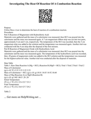 Investigating The Heat Of Reaction Of A Combustion Reaction
Purpose
Utilize Hess s Law to determine the heat of reaction of a combustion reaction.
Procedures
Part A Reaction of Magnesium with Hydrochloric Acid:
Materials were gathered and the mass of a calorimeter was measured, then HCl was poured into the
calorimeter and the mass was measured again. A 7 cm magnesium ribbon strip was cut into two parts,
approximately 4 cm and 3 cm, respectively. The temperature of the HCl was recorded, then the 3 cm
magnesium strip was added to the solution and the temperature was measured again. Another trial was
conducted with the 4 cm strip after the disposal of the first mixture.
Part B Reaction of Magnesium Oxide with Hydrochloric Acid:
Materials were gathered and the mass of a calorimeter was measured, then HCl was poured into the
calorimeter and the mass was measured again. The temperature of the hydrochloric acid was recorded,
then .20 grams of magnesium oxide was added to the HCl solution and the temperature was measured
for the highest achieved value. Another trial was conducted after the disposal of materials.
Data Table
Table 1: Raw Data Reaction A (Mg + HCL) Reaction B (MgO + HCL) Trial 1 Trial 2 Trial 1 Trial 2
Mass of Calorimeter
(g) (±.01 ⁰C) 3.52 3.53 3.52 3.53
Mass of Calorimeter + HCL (g) (±.01 g) 18.81 18.83 18.92 18.60
Mass of Mg (Reaction A) or MgO (Reaction B)
(g) (±.01 g) .045 .0615 .20 .20
Initial Temperature
(⁰C) (±.1 ⁰C) 23.2 23.4 22.7 23.3
Final Temperature
(⁰C) (±.1 ⁰C) 33.2 36.9 27.7 29.2
Table 2:
... Get more on HelpWriting.net ...
 