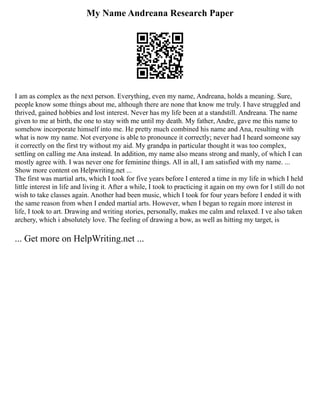 My Name Andreana Research Paper
I am as complex as the next person. Everything, even my name, Andreana, holds a meaning. Sure,
people know some things about me, although there are none that know me truly. I have struggled and
thrived, gained hobbies and lost interest. Never has my life been at a standstill. Andreana. The name
given to me at birth, the one to stay with me until my death. My father, Andre, gave me this name to
somehow incorporate himself into me. He pretty much combined his name and Ana, resulting with
what is now my name. Not everyone is able to pronounce it correctly; never had I heard someone say
it correctly on the first try without my aid. My grandpa in particular thought it was too complex,
settling on calling me Ana instead. In addition, my name also means strong and manly, of which I can
mostly agree with. I was never one for feminine things. All in all, I am satisfied with my name. ...
Show more content on Helpwriting.net ...
The first was martial arts, which I took for five years before I entered a time in my life in which I held
little interest in life and living it. After a while, I took to practicing it again on my own for I still do not
wish to take classes again. Another had been music, which I took for four years before I ended it with
the same reason from when I ended martial arts. However, when I began to regain more interest in
life, I took to art. Drawing and writing stories, personally, makes me calm and relaxed. I ve also taken
archery, which i absolutely love. The feeling of drawing a bow, as well as hitting my target, is
... Get more on HelpWriting.net ...
 