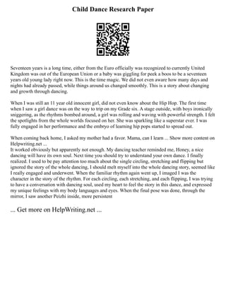 Child Dance Research Paper
Seventeen years is a long time, either from the Euro officially was recognized to currently United
Kingdom was out of the European Union or a baby was giggling for peek a boos to be a seventeen
years old young lady right now. This is the time magic. We did not even aware how many days and
nights had already passed, while things around us changed smoothly. This is a story about changing
and growth through dancing.
When I was still an 11 year old innocent girl, did not even know about the Hip Hop. The first time
when I saw a girl dance was on the way to trip on my Grade six. A stage outside, with boys ironically
sniggering, as the rhythms bombed around, a girl was rolling and waving with powerful strength. I felt
the spotlights from the whole worlds focused on her. She was sparkling like a superstar ever. I was
fully engaged in her performance and the embryo of learning hip pops started to spread out.
When coming back home, I asked my mother had a favor. Mama, can I learn ... Show more content on
Helpwriting.net ...
It worked obviously but apparently not enough. My dancing teacher reminded me, Honey, a nice
dancing will have its own soul. Next time you should try to understand your own dance. I finally
realized. I used to be pay attention too much about the single circling, stretching and flipping but
ignored the story of the whole dancing, I should melt myself into the whole dancing story, seemed like
I really engaged and underwent. When the familiar rhythm again went up, I imaged I was the
character in the story of the rhythm. For each circling, each stretching, and each flipping, I was trying
to have a conversation with dancing soul, used my heart to feel the story in this dance, and expressed
my unique feelings with my body languages and eyes. When the final pose was done, through the
mirror, I saw another Peizhi inside, more persistent
... Get more on HelpWriting.net ...
 