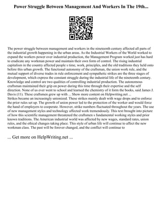 Power Struggle Between Management And Workers In The 19th...
The power struggle between management and workers in the nineteenth century affected all parts of
the industrial growth happening in the urban areas. As the Industrial Workers of the World worked to
expand the workers power over industrial production, the Management Program worked just has hard
to eradicate any workman power and maintain their own form of control. The rising industrial
capitalism in the country affected people s time, work, principles, and the old traditions they held onto
before this urban growth. The functional autonomy of the craftsman, the union work rule, and the
mutual support of diverse trades in rule enforcement and sympathetic strikes are the three stages of
development, which express the constant struggle during the industrial life of the nineteenth century.
Knowledge and control are two qualities of controlling industrial production. The autonomous
craftsman maintained their grip on power during this time through their expertise and the self
direction. None of us ever went to school and learned the chemistry of it form the books, said James J.
Davis (11). These craftsmen grew up with ... Show more content on Helpwriting.net ...
Strikes became an increasingly unionized. These strikes mainly dealt with wage drops and to enforce
the prior rules set up. The growth of union power led to the protection of the worker and would force
the hand of employers to cooperate. However, strike numbers fluctuated throughout the years. The use
of new management styles and technology affected work tremendously. This text brought into picture
of how this scientific management threatened the craftsmen s fundamental working styles and prior
known traditions. The American industrial world was affected by new wages, standard rates, union
rules, and the ethical changes taking place. This style of urban life will continue to affect the new
workman class. The past will be forever changed, and the conflict will continue to
... Get more on HelpWriting.net ...
 