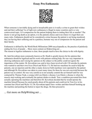 Essay Pro Euthanasia
When someone is inevitably dying and in inexplicable pain is it really a crime to grant their wishes
and end their suffering? As of right now euthanasia is illegal in many countries and is a very
controversial topic. Is it compassion for the patient helping them in ending their life or murder? The
doctor is not giving death as an option, it is the patients choice and even where it is legal there are
many rules. Euthanasia should not be considered a crime because the patient is not being murdered;
they are having their suffering end in a painless, humane way out of compassion for the patient and
their family.
Euthanasia is defined by the World Book Millennium 2000 encyclopaedia as, the practise of painlessly
ending the lives of people ... Show more content on Helpwriting.net ...
The reason to legalize euthanasia is clear, these people need to have the choice to die with dignity.
Dr. Jack Kevorkian more commonly known as Dr. Death is greatly known for his opinion that
euthanasia should be legalized and his work with patients seeking help. He was very important in
showing euthanasia and voicing his opinion on the subject so the public could not ignore the
importance of the matter. Dr. Kevorkian was said to have been involved with 130 suicides by patients
who wanted to end their own lives (Nicol and Wylie 17). He had two machines he used to help the
patients, one an injection and the other a mask, however both machines were operated by the patient
and although Dr. Kevorkian was taken to court many times for these he was not convicted because the
patient was in control. He was very careful as to not actually commit the act himself until he was
contacted by Thomas Youk, a young with Lou Gheric s disease; Lou Gheric s disease is when the
muscle stop working and eventually the patient chokes to death. Tom s condition prevented him from
actually operating the machines and therefore Dr. Kevorkian decided that he would operate the
machine himself because he cared greatly about all his patients and could not let Tom live in his
constant fear (Nicol and Wylie 11). Dr. Kevorkian taped Tom s wishes and then himself hooking up
the machine and pushing the button to inject the drugs. He then proceed to
... Get more on HelpWriting.net ...
 