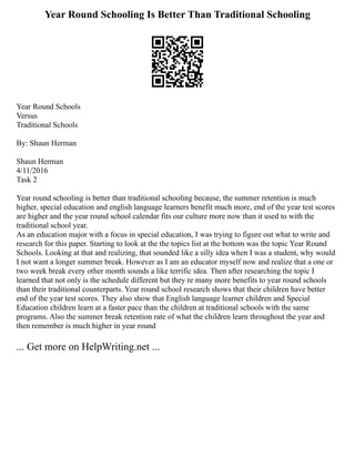 Year Round Schooling Is Better Than Traditional Schooling
Year Round Schools
Versus
Traditional Schools
By: Shaun Herman
Shaun Herman
4/11/2016
Task 2
Year round schooling is better than traditional schooling because, the summer retention is much
higher, special education and english language learners benefit much more, end of the year test scores
are higher and the year round school calendar fits our culture more now than it used to with the
traditional school year.
As an education major with a focus in special education, I was trying to figure out what to write and
research for this paper. Starting to look at the the topics list at the bottom was the topic Year Round
Schools. Looking at that and realizing, that sounded like a silly idea when I was a student, why would
I not want a longer summer break. However as I am an educator myself now and realize that a one or
two week break every other month sounds a like terrific idea. Then after researching the topic I
learned that not only is the schedule different but they re many more benefits to year round schools
than their traditional counterparts. Year round school research shows that their children have better
end of the year test scores. They also show that English language learner children and Special
Education children learn at a faster pace than the children at traditional schools with the same
programs. Also the summer break retention rate of what the children learn throughout the year and
then remember is much higher in year round
... Get more on HelpWriting.net ...
 