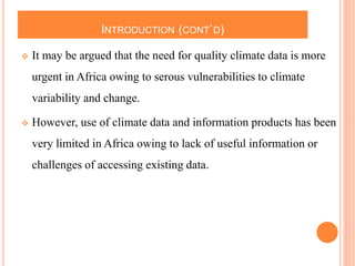 INTRODUCTION (CONT`D)
 It may be argued that the need for quality climate data is more
urgent in Africa owing to serous vulnerabilities to climate
variability and change.
 However, use of climate data and information products has been
very limited in Africa owing to lack of useful information or
challenges of accessing existing data.
 
