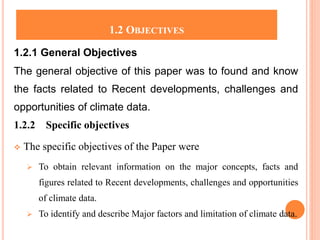 1.2 OBJECTIVES
1.2.1 General Objectives
The general objective of this paper was to found and know
the facts related to Recent developments, challenges and
opportunities of climate data.
1.2.2 Specific objectives
 The specific objectives of the Paper were
 To obtain relevant information on the major concepts, facts and
figures related to Recent developments, challenges and opportunities
of climate data.
 To identify and describe Major factors and limitation of climate data.
 