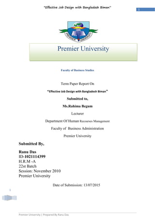 Premier University | Prepared By Ranu Das
1
“Effective Job Design with Bangladesh Biman”
1
+
Faculty of Business Studies
Term Paper Report On
“Effective Job Design with Bangladesh Biman”
Submitted to,
Ms.Rahima Begum
Lecturer
Department Of Human Recourses Management
Faculty of Business Administration
Premier University
Submitted By,
Ranu Das
ID-1021114399
H.R.M -A
22st Batch
Session: November 2010
Premier University
Date of Submission: 13/07/2015
Premier University
Chittagong City Corporation
 