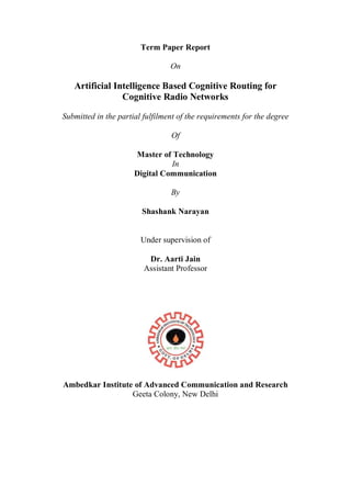 Term Paper Report
On
Artificial Intelligence Based Cognitive Routing for
Cognitive Radio Networks
Submitted in the partial fulfilment of the requirements for the degree
Of
Master of Technology
In
Digital Communication
By
Shashank Narayan
Under supervision of
Dr. Aarti Jain
Assistant Professor
Ambedkar Institute of Advanced Communication and Research
Geeta Colony, New Delhi
 