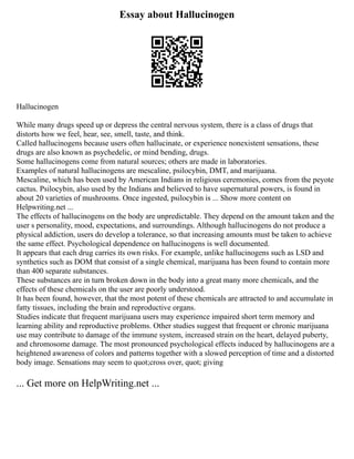 Essay about Hallucinogen
Hallucinogen
While many drugs speed up or depress the central nervous system, there is a class of drugs that
distorts how we feel, hear, see, smell, taste, and think.
Called hallucinogens because users often hallucinate, or experience nonexistent sensations, these
drugs are also known as psychedelic, or mind bending, drugs.
Some hallucinogens come from natural sources; others are made in laboratories.
Examples of natural hallucinogens are mescaline, psilocybin, DMT, and marijuana.
Mescaline, which has been used by American Indians in religious ceremonies, comes from the peyote
cactus. Psilocybin, also used by the Indians and believed to have supernatural powers, is found in
about 20 varieties of mushrooms. Once ingested, psilocybin is ... Show more content on
Helpwriting.net ...
The effects of hallucinogens on the body are unpredictable. They depend on the amount taken and the
user s personality, mood, expectations, and surroundings. Although hallucinogens do not produce a
physical addiction, users do develop a tolerance, so that increasing amounts must be taken to achieve
the same effect. Psychological dependence on hallucinogens is well documented.
It appears that each drug carries its own risks. For example, unlike hallucinogens such as LSD and
synthetics such as DOM that consist of a single chemical, marijuana has been found to contain more
than 400 separate substances.
These substances are in turn broken down in the body into a great many more chemicals, and the
effects of these chemicals on the user are poorly understood.
It has been found, however, that the most potent of these chemicals are attracted to and accumulate in
fatty tissues, including the brain and reproductive organs.
Studies indicate that frequent marijuana users may experience impaired short term memory and
learning ability and reproductive problems. Other studies suggest that frequent or chronic marijuana
use may contribute to damage of the immune system, increased strain on the heart, delayed puberty,
and chromosome damage. The most pronounced psychological effects induced by hallucinogens are a
heightened awareness of colors and patterns together with a slowed perception of time and a distorted
body image. Sensations may seem to quot;cross over, quot; giving
... Get more on HelpWriting.net ...
 