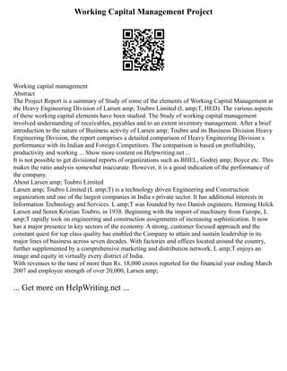 Working Capital Management Project
Working capital management
Abstract
The Project Report is a summary of Study of some of the elements of Working Capital Management at
the Heavy Engineering Division of Larsen amp; Toubro Limited (L amp;T, HED). The various aspects
of these working capital elements have been studied. The Study of working capital management
involved understanding of receivables, payables and to an extent inventory management. After a brief
introduction to the nature of Business activity of Larsen amp; Toubro and its Business Division Heavy
Engineering Division, the report comprises a detailed comparison of Heavy Engineering Division s
performance with its Indian and Foreign Competitors. The comparison is based on profitability,
productivity and working ... Show more content on Helpwriting.net ...
It is not possible to get divisional reports of organizations such as BHEL, Godrej amp; Boyce etc. This
makes the ratio analysis somewhat inaccurate. However, it is a good indication of the performance of
the company.
About Larsen amp; Toubro Limited
Larsen amp; Toubro Limited (L amp;T) is a technology driven Engineering and Construction
organization and one of the largest companies in India s private sector. It has additional interests in
Information Technology and Services. L amp;T was founded by two Danish engineers, Henning Holck
Larsen and Soren Kristian Toubro, in 1938. Beginning with the import of machinery from Europe, L
amp;T rapidly took on engineering and construction assignments of increasing sophistication. It now
has a major presence in key sectors of the economy. A strong, customer focused approach and the
constant quest for top class quality has enabled the Company to attain and sustain leadership in its
major lines of business across seven decades. With factories and offices located around the country,
further supplemented by a comprehensive marketing and distribution network, L amp;T enjoys an
image and equity in virtually every district of India.
With revenues to the tune of more than Rs. 18,000 crores reported for the financial year ending March
2007 and employee strength of over 20,000, Larsen amp;
... Get more on HelpWriting.net ...
 