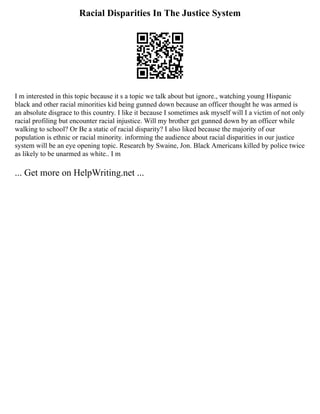 Racial Disparities In The Justice System
I m interested in this topic because it s a topic we talk about but ignore., watching young Hispanic
black and other racial minorities kid being gunned down because an officer thought he was armed is
an absolute disgrace to this country. I like it because I sometimes ask myself will I a victim of not only
racial profiling but encounter racial injustice. Will my brother get gunned down by an officer while
walking to school? Or Be a static of racial disparity? I also liked because the majority of our
population is ethnic or racial minority. informing the audience about racial disparities in our justice
system will be an eye opening topic. Research by Swaine, Jon. Black Americans killed by police twice
as likely to be unarmed as white.. I m
... Get more on HelpWriting.net ...
 