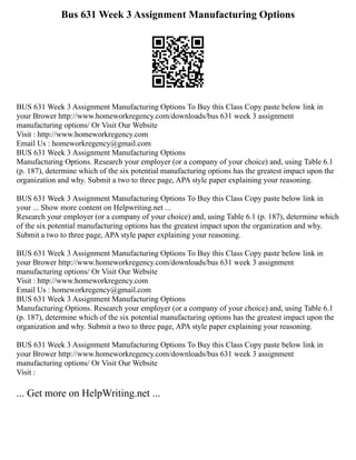 Bus 631 Week 3 Assignment Manufacturing Options
BUS 631 Week 3 Assignment Manufacturing Options To Buy this Class Copy paste below link in
your Brower http://www.homeworkregency.com/downloads/bus 631 week 3 assignment
manufacturing options/ Or Visit Our Website
Visit : http://www.homeworkregency.com
Email Us : homeworkregency@gmail.com
BUS 631 Week 3 Assignment Manufacturing Options
Manufacturing Options. Research your employer (or a company of your choice) and, using Table 6.1
(p. 187), determine which of the six potential manufacturing options has the greatest impact upon the
organization and why. Submit a two to three page, APA style paper explaining your reasoning.
BUS 631 Week 3 Assignment Manufacturing Options To Buy this Class Copy paste below link in
your ... Show more content on Helpwriting.net ...
Research your employer (or a company of your choice) and, using Table 6.1 (p. 187), determine which
of the six potential manufacturing options has the greatest impact upon the organization and why.
Submit a two to three page, APA style paper explaining your reasoning.
BUS 631 Week 3 Assignment Manufacturing Options To Buy this Class Copy paste below link in
your Brower http://www.homeworkregency.com/downloads/bus 631 week 3 assignment
manufacturing options/ Or Visit Our Website
Visit : http://www.homeworkregency.com
Email Us : homeworkregency@gmail.com
BUS 631 Week 3 Assignment Manufacturing Options
Manufacturing Options. Research your employer (or a company of your choice) and, using Table 6.1
(p. 187), determine which of the six potential manufacturing options has the greatest impact upon the
organization and why. Submit a two to three page, APA style paper explaining your reasoning.
BUS 631 Week 3 Assignment Manufacturing Options To Buy this Class Copy paste below link in
your Brower http://www.homeworkregency.com/downloads/bus 631 week 3 assignment
manufacturing options/ Or Visit Our Website
Visit :
... Get more on HelpWriting.net ...
 