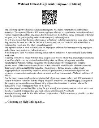 Walmart Ethical Assignment (Employee Relations)
The following report will discuss American retail giant, Wal mart s current ethical and business
objectives. The report will look at Wal mart s employee relations in regard to discrimination and other
various issues involving their employees. It will look at how their ethical stance contradicts with what
has gone on in the past regarding associates (employees) and management.
We will also look at their business objectives or as Wal mart calls them comparable store sales , where
they measure the sales on a like for like basis from the previous year. Included will be Wal Mart s
sustainability report, and Wal Mart s ethical statement.
The report will look at what Wal mart does for employees and what has been reported by employees
and ... Show more content on Helpwriting.net ...
A defining quote from Wal mart s founding father on how he believes A person should live by in the
work place.
In dealing with ethical issues Wal mart have an open door process where they encourage all associates
to use if they believe to see unethical actions being taken by fellow colleagues or any other
stakeholder in Wal mart. Or they can contact The Global Ethics office to report any concern.
Various means of Harassment is not tolerated in Wal mart and it s considered a violation of one the
three basic beliefs; respect for the individual . Harassment is defined as Any conduct which
inappropriately or unreasonably interferes with work performance, diminishes the dignity of any
person, or creates an intimidating or otherwise hostile working environment . (Wal mart statement of
ethics).
One the main reasons people go to work is for their physicology needs (salary) and Wal mart make it
clear in their ethics statement that the comply with state or national laws regarding pay. Managers in
the business are expected to carry this out fairly without discrimination. It s also a violation for
managers to forces colleagues to work off the clock.
It is a violation of law and Wal Mart policy for you to work without compensation or for a supervisor
(hourly or salaried) to request that you work without compensation. You should
Never perform any work for Wal Mart without compensation . (Wal Mart statement of ethics). At Wal
mart, the company takes
... Get more on HelpWriting.net ...
 