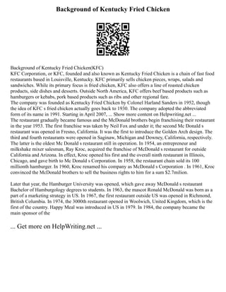 Background of Kentucky Fried Chicken
Background of Kentucky Fried Chicken(KFC)
KFC Corporation, or KFC, founded and also known as Kentucky Fried Chicken is a chain of fast food
restaurants based in Louisville, Kentucky. KFC primarily sells chicken pieces, wraps, salads and
sandwiches. While its primary focus is fried chicken, KFC also offers a line of roasted chicken
products, side dishes and desserts. Outside North America, KFC offers beef based products such as
hamburgers or kebabs, pork based products such as ribs and other regional fare.
The company was founded as Kentucky Fried Chicken by Colonel Harland Sanders in 1952, though
the idea of KFC s fried chicken actually goes back to 1930. The company adopted the abbreviated
form of its name in 1991. Starting in April 2007, ... Show more content on Helpwriting.net ...
The restaurant gradually became famous and the McDonald brothers begin franchising their restaurant
in the year 1953. The first franchise was taken by Neil Fox and under it; the second Mc Donald s
restaurant was opened in Fresno, California. It was the first to introduce the Golden Arch design. The
third and fourth restaurants were opened in Saginaw, Michigan and Downey, California, respectively.
The latter is the oldest Mc Donald s restaurant still in operation. In 1954, an entrepreneur and
milkshake mixer salesman, Ray Kroc, acquired the franchise of McDonald s restaurant for outside
California and Arizona. In effect, Kroc opened his first and the overall ninth restaurant in Illinois,
Chicago, and gave birth to Mc Donald s Corporation. In 1958, the restaurant chain sold its 100
millionth hamburger. In 1960, Kroc renamed his company as McDonald s Corporation . In 1961, Kroc
convinced the McDonald brothers to sell the business rights to him for a sum $2.7milion.
Later that year, the Hamburger University was opened, which gave away McDonald s restaurant
Bachelor of Hamburgology degrees to students. In 1963, the mascot Ronald McDonald was born as a
part of a marketing strategy in US. In 1967, the first restaurant outside US was opened in Richmond,
British Columbia. In 1974, the 3000th restaurant opened in Woolwich, United Kingdom, which is the
first of the country. Happy Meal was introduced in US in 1979. In 1984, the company became the
main sponsor of the
... Get more on HelpWriting.net ...
 