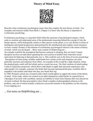 Theory of Mind Essay
Describe what evolutionary psychologists mean when they employ the term theory of mind . Use
examples and research studies from Book 1, Chapter 2 to show why this theory is important in
evolutionary psychology.
Evolutionary psychology is a specialist field within the spectrum of psychological enquiry, which
seeks to examine and understand some of the predominant reasoning behind the concept of why the
human species, whilst biologically similar to other species on the planet, is so very distinct in terms of
intelligence and mental progression; demonstrated by the multifaceted and complex social structures
we have created. Primary to this domain of evolutionary psychological interest is the notion of theory
of mind , which was developed ... Show more content on Helpwriting.net ...
An example would be the assumption that because someone is sleeping, they are tired. Counter
deception involves an individual separating the overt actions of another from what their actual
motivation for behaving in that particular way is. This could be seen in the form of reverse psychology
. Recognition of intervening variables understands how certain events and situations can cause
particular reactions and responses from others. An example of this would be a fight situation, where
the attacked party could well feel afraid, and as a result run away. The final variation of mind reading
is that of experience projection; which allows individuals to apply their personal experiences onto
other people. For example, someone who broke their leg and experienced the pain, would be able to
empathise with another individual who they saw break their leg.
In 1988, Premack carried out a research study which would appear to support the notion of the theory
of mind . In his study, which was centred on an adult chimpanzee called Sarah; he exposed her to
videotapes of an actor with a problem, namely an inability to reach some bananas that were placed out
of reach overhead. He then proceeded to show Sarah a number of photographed solutions to the
problem, only one of which actually evidenced a successful solution to the problem, (in this situation,
it was stepping on a
... Get more on HelpWriting.net ...
 