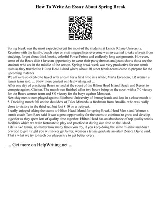 How To Write An Essay About Spring Break
Spring break was the most expected event for most of the students at Lenoir Rhyne University.
Reunion with the family, beach trips or visit megapolises everyone was so excited to take a break from
studying, forget about thick books, colorful PowerPoints and endlessly long assignments. However,
some of the Bears didn t have an opportunity to wear their party dresses and jeans shorts those are the
students who are in the middle of the season. Spring break week was very productive for our tennis
team as they traveled to Hilton Head Island where about 30 other tennis teams came to prepare for the
upcoming matches.
We all were so excited to travel with a team for a first time in a while, Marta Escanero, LR women s
tennis team said. ... Show more content on Helpwriting.net ...
After one day of practicing Bears arrived at the court of the Hilton Head Island Beach and Resort to
compete against Clarion. The match was finished after two hours being on the court with a 7 0 victory
for the Bears women team and 8 0 victory for the boys against Montreat.
Next day men s team played against Edinboro University of Pennsylvania and lost in a close match 4
5. Deciding match fell on the shoulders of Tales Miranda, a freshman from Brasília, who was really
close to victory in the third set, but lost 8 10 on a tiebreak.
I really enjoyed taking the teams to Hilton Head Island for spring Break, Head Men s and Women s
tennis coach Tom Rees said It was a great opportunity for the teams to continue to grow and develop
together as they spent lots of quality time together. Hilton Head has an abundance of top quality tennis
facilities which we were fortunate to play and practice at during our time on the Island.
Life is like tennis, no matter how many times you try, if you keep doing the same mistake and don t
practice to get it right you will never get better, women s tennis graduate assistant Zorica Djuric said.
That s what we try to teach our players try to get better every
... Get more on HelpWriting.net ...
 