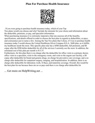 Plan For Purchase Health Insurance
. If you were going to purchase health insurance today, which of your Top
Two plans would you choose and why? Include the rationale for your choice and information about
the deductible, premium, co pay, and specialist information.
When purchasing insurance it is extremely imperative that one assesses all of the benefits,
specifications, and details offered in order to choose the best plan in regards to deductibles, co pays,
and coinsurance just to name a few. Among the Top Two plans that I chose, if I was to purchase health
insurance today I would choose the United Healthcare Silver Compass H.S.A. 3600 plan, as it fulfills
my healthcare needs the most. This specific plan only has a $500 deductible, full premium, and $0
copay after the $500 dollar deductible for all of the services I currently use the most. In addition, the
estimated cost of this plan per month is $13.37.
Furthermore, for this plan there is no charge after the deductible for office visits to a primary doctor,
office visits to a specialist, visits to the emergency room, and visits to the urgent care facility; a $0
copay after deductible for brand and generic drugs, no charge for preventive care coverage, and a no
charge after deductible for outpatient surgery, imaging, and hospitalization. In addition, there is no
charge after deductible for laboratory work, X Rays, and maternity coverage. Overall, this would be
the best plan for me because there are no co pays and there is no charge after deductible for
... Get more on HelpWriting.net ...
 