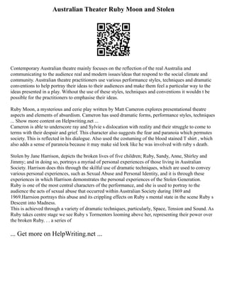 Australian Theater Ruby Moon and Stolen
Contemporary Australian theatre mainly focuses on the reflection of the real Australia and
communicating to the audience real and modern issues/ideas that respond to the social climate and
community. Australian theatre practitioners use various performance styles, techniques and dramatic
conventions to help portray their ideas to their audiences and make them feel a particular way to the
ideas presented in a play. Without the use of these styles, techniques and conventions it wouldn t be
possible for the practitioners to emphasise their ideas.
Ruby Moon, a mysterious and eerie play written by Matt Cameron explores presentational theatre
aspects and elements of absurdism. Cameron has used dramatic forms, performance styles, techniques
... Show more content on Helpwriting.net ...
Cameron is able to underscore ray and Sylvie s dislocation with reality and their struggle to come to
terms with their despair and grief. This character also suggests the fear and paranoia which permutes
society. This is reflected in his dialogue. Also used the costuming of the blood stained T shirt , which
also adds a sense of paranoia because it may make sid look like he was involved with ruby s death.
Stolen by Jane Harrison, depicts the broken lives of five children; Ruby, Sandy, Anne, Shirley and
Jimmy; and in doing so, portrays a myriad of personal experiences of those living in Australian
Society. Harrison does this through the skilful use of dramatic techniques, which are used to convey
various personal experiences, such as Sexual Abuse and Personal Identity, and it is through these
experiences in which Harrison demonstrates the personal experiences of the Stolen Generation.
Ruby is one of the most central characters of the performance, and she is used to portray to the
audience the acts of sexual abuse that occurred within Australian Society during 1869 and
1969.Harrsion portrays this abuse and its crippling effects on Ruby s mental state in the scene Ruby s
Descent into Madness.
This is achieved through a variety of dramatic techniques, particularly, Space, Tension and Sound. As
Ruby takes centre stage we see Ruby s Tormentors looming above her, representing their power over
the broken Ruby. . . a series of
... Get more on HelpWriting.net ...
 