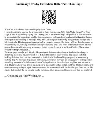 Summary Of Why Cats Make Better Pets Than Dogs
Why Cats Make Better Pets than Dogs by Sean Curtis
I chose to critically analyze the argumentative Sean Curtis essay, Why Cats Make Better Pets Than
Dogs. Curtis is essentially saying that keeping cats is better than dogs. His position is that it is easier
to keep cats in the house than would a dog. As much as he loves dogs, he claims that keeping them as
house pets is as daunting as having a baby. Mr. Curtis argues that having a dog around changes one s
life drastically. This is opposed to cats which are easy to manage. He further affirms that dogs need to
be constantly fed, walking with them during winters and one s free time, and more attention. This is
opposed to cats which are easy to manage. In this regard, I concur with Sean Curtis ... Show more
content on Helpwriting.net ...
They are quiet, cuddly, and friendly. He points out that some dogs bark so loud that they keep on
disturbing the whole neighborhood. It is difficult to sleep or study when a dog cannot just stop
barking. It is true that cats also meow often, but it is absolutely nothing compared to a constantly
barking dog. As much as dogs might be friendly, sometimes they can get so aggressive to the point of
assaulting someone. Curtis hates the idea of being chased or barked at by a neighbor s or a friend s
dog. Therefore, he would prefer having a cat to a dog until he has gotten children. That is when he will
consider rearing a dog as a pet. In the meantime, he is contented with the love he gets from his cat. He
claims that most of the cat s waste can be put in one place as opposed to dog s poor that are scattered
... Get more on HelpWriting.net ...
 