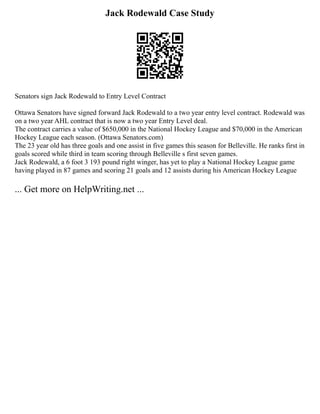 Jack Rodewald Case Study
Senators sign Jack Rodewald to Entry Level Contract
Ottawa Senators have signed forward Jack Rodewald to a two year entry level contract. Rodewald was
on a two year AHL contract that is now a two year Entry Level deal.
The contract carries a value of $650,000 in the National Hockey League and $70,000 in the American
Hockey League each season. (Ottawa Senators.com)
The 23 year old has three goals and one assist in five games this season for Belleville. He ranks first in
goals scored while third in team scoring through Belleville s first seven games.
Jack Rodewald, a 6 foot 3 193 pound right winger, has yet to play a National Hockey League game
having played in 87 games and scoring 21 goals and 12 assists during his American Hockey League
... Get more on HelpWriting.net ...
 