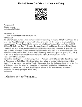 Jfk And James Garfield Assassinations Essay
Assignment 1
Student s name
Institutional affiliation
Assignment 1
JFK and JAMES GARFIELD Assassinations
Introduction
There have been numerous attempts of assassinations on seating presidents of the United States. There
have been about 20 attempts to kill not only sitting presidents but also sitting presidents, and also
president elects. Among the presidents, gunshot has killed them Abraham Lincoln, James Garfield,
William McKinley and John F. Kennedy. Theodore Roosevelt and Ronald Reagan are United States
Presidents that were injured during assassination attempts. All the other presidents of America from
John Kennedy have gone through attempts of assassinations. The majority of this assassination cases
are connected to political ambitions with some cases being connected to political gains (Clerk, 2007).
In this paper, the assassination of James Garfield and John F. Kennedy will be covered.
James Garfield Assassination
Before four months passed after the inauguration of President Garfield he arrived at the railroad depot
in Washington on 2nd of July, 1881, to get a train for a retreat of summer on the seashore of New
Jersey. As he was going to the station, Charles Gateau runs from the shadows and shot him twice. One
of the bullets grazed the president s arm while the other bullet was lodged in his stomach. The
president exclaimed My God, what is this? as he collapsed on the while all along being fully
conscious, yet in very great pain (Bliss, 2010)
The doctor
... Get more on HelpWriting.net ...
 