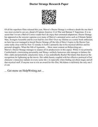 Doctor Strange Research Paper
Of all the superhero films released this year, Marvel s Doctor Strange is without a doubt the one that I
was most excited to see yes, ahead of Captain America: Civil War and Batman V Superman. It is no
secret that I m not a Marvel Comics reader but I do enjoy their animated adaptations. Doctor Strange
has appeared as the sorcerer supreme over many of Marvel s animated series such as Ultimate Spider
Man, Avengers Assemble and he even had his own film! Over my lifetime as a comic book enthusiast,
no hero has ever managed to knock Doctor Strange off the title of Hero I Aspire to Be Doctor Fate
came really close with his New 52 remake in Earth 2 primarily due to his mystical abilities and his
personal struggles. When the Orb of Agamotto ... Show more content on Helpwriting.net ...
Marvel s Doctor Strange manages to surpass all its predecessors in this aspect. While it was primarily
Cumberbatch s intoxicating personality and Wong s unlikely humorous side manages to balance the
film s dark and potentially cataclysmic story, it was undoubtedly Rachel McAdams that deserves the
recognition for lightening up the movie. Her subtle beauty coupled with her effective portrayal of her
character s innocence radiates in every scene she s in especially when finding out about magic and all
that mystical stuff. If anyone was to win an award for this film, McAdams is definitely the only one I
d vote
... Get more on HelpWriting.net ...
 