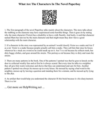 What Are The Characters In The Novel Paperboy
1, The first paragraph of the novel Paperboy talks mainly about the characters. The story talks about
the stabbing so the character may have experienced some horrible things. Then it goes on by stating
why the main character (Victor) has a disability to have a talk fluently. And lastly, it said that character
named Mam has lain too by the main character and that might mean they don t have a good
relationship with the main character.
2. If a character in the story was represented by an animal I would classify Victor as a snake and Ara T
as a rat. Victor is a snake because people actually call him a snake. They call him that since he hisses
whenever he s stuck on a word so he could sneak up on it. Ara T is a rat because he collects trash, has
dirty baggy clothes, and goes around the streets. This portrays a rat because they re dirty and roam the
streets.
3. There are many patterns in the book. One of the patterns I spotted was that he goes to knock on the
door to collected weekly fees and at first he is always scared. But every time he talks to a neighbor
they all give him warm welcomes and shows that they can understand and care for him. Another
pattern I spotted was always he messes up in every house. He messed by saying a bad word to the
neighbor, messes up by leaving a question and standing there for a minute, and he messed up by lying
to Mrs.Rat.
4. An artifact that would help you understand the character IS this book because it s his diary/memoir.
There is a lot
... Get more on HelpWriting.net ...
 