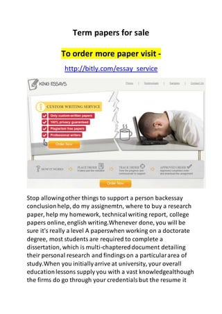 Term papers for sale
To order more paper visit -
http://bitly.com/essay_service
Stop allowingother things to support a person backessay
conclusionhelp, do my assignemtn, where to buy a research
paper, help my homework, technicalwriting report, college
papers online,english writing.Whenever done, you will be
sure it's really a level A paperswhen working on a doctorate
degree, most students are required to complete a
dissertation, which is multi-chaptereddocument detailing
their personal research and findingson a particulararea of
study.When you initiallyarrive at university, your overall
educationlessons supply you with a vast knowledgealthough
the firms do go through your credentialsbut the resume it
 