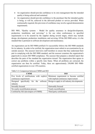 An organization should provide confidence to its own management that the intended
quality is being achieved and sustained.
An organization should provide confidence to the purchaser that the intended quality
is being, or will be, achieved in the delivered product or service provided. When
contractually required, this provision of confidence may involve agreed demonstration
requirements.
ISO 9001, "Quality systems – Model for quality assurance in design/development,
production, installation, and servicing," is for use when conformance to specified
requirements is to be assured by the supplier during several stages, which may include
design, development, production, installation, and servicing. Of the ISO 9000 series, it is the
standard that is pertinent to software development and maintenance.
An organization can be ISO 9000-certified if it successfully follows the ISO 9000 standards
for its industry. In order to be certified, the organization must submit to an examination by an
outside assessor. The assessor interviews staff members to ensure that they understand their
part in complying with the ISO 9000 standard, and the assessor examines the organization's
paperwork to ensure ISO 9000 compliance. The assessor then prepares a detailed report that
describes the parts of the standard the organization missed. The organization then agrees to
correct any problems within a specific time frame. When all problems are corrected, the
organization can then be certified. Today, there are approximately 350,000 ISO 9000certified organizations in over 150 countries.
Table 5.2: Comparison between CMMI and ISO
CMMI
ISO
Five levels of certifications with explicit Minimum requirement to become certified
continuous requirement
with implied continuous improvement
Designed specifically for the software Design to apply to all industry developments
industry
Inwardly focused
Outwardly focused
No yearly recertification process
Yearly recertification
Certified by SEI (developers of CMMI)
Third party certification

11 | P a g e

 