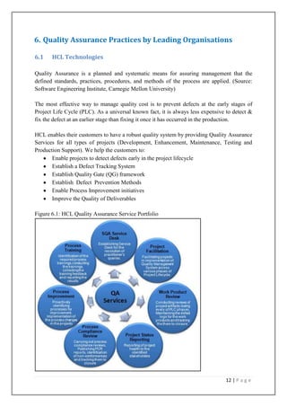 6. Quality Assurance Practices by Leading Organisations
6.1

HCL Technologies

Quality Assurance is a planned and systematic means for assuring management that the
defined standards, practices, procedures, and methods of the process are applied. (Source:
Software Engineering Institute, Carnegie Mellon University)
The most effective way to manage quality cost is to prevent defects at the early stages of
Project Life Cycle (PLC). As a universal known fact, it is always less expensive to detect &
fix the defect at an earlier stage than fixing it once it has occurred in the production.
HCL enables their customers to have a robust quality system by providing Quality Assurance
Services for all types of projects (Development, Enhancement, Maintenance, Testing and
Production Support). We help the customers to:
Enable projects to detect defects early in the project lifecycle
Establish a Defect Tracking System
Establish Quality Gate (QG) framework
Establish Defect Prevention Methods
Enable Process Improvement initiatives
Improve the Quality of Deliverables
Figure 6.1: HCL Quality Assurance Service Portfolio

12 | P a g e

 