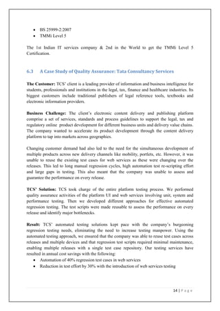 BS 25999-2:2007
TMMi Level 5
The 1st Indian IT services company & 2nd in the World to get the TMMi Level 5
Certification.

6.3

A Case Study of Quality Assurance: Tata Consultancy Services

The Customer: TCS’ client is a leading provider of information and business intelligence for
students, professionals and institutions in the legal, tax, finance and healthcare industries. Its
biggest customers include traditional publishers of legal reference tools, textbooks and
electronic information providers.
Business Challenge: The client’s electronic content delivery and publishing platform
comprise a set of services, standards and process guidelines to support the legal, tax and
regulatory online product development for different business units and delivery value chains.
The company wanted to accelerate its product development through the content delivery
platform to tap into markets across geographies.
Changing customer demand had also led to the need for the simultaneous development of
multiple products across new delivery channels like mobility, portlets, etc. However, it was
unable to reuse the existing test cases for web services as these were changing over the
releases. This led to long manual regression cycles, high automation test re-scripting effort
and large gaps in testing. This also meant that the company was unable to assess and
guarantee the performance on every release.
TCS’ Solution: TCS took charge of the entire platform testing process. We performed
quality assurance activities of the platform UI and web services involving unit, system and
performance testing. Then we developed different approaches for effective automated
regression testing. The test scripts were made reusable to assess the performance on every
release and identify major bottlenecks.
Result: TCS’ automated testing solutions kept pace with the company’s burgeoning
regression testing needs, eliminating the need to increase testing manpower. Using the
automated testing approach, we ensured that the company was able to reuse test cases across
releases and multiple devices and that regression test scripts required minimal maintenance,
enabling multiple releases with a single test case repository. Our testing services have
resulted in annual cost savings with the following:
Automation of 40% regression test cases in web services
Reduction in test effort by 30% with the introduction of web services testing

14 | P a g e

 