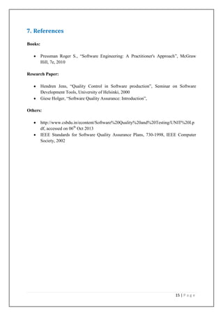 7. References
Books:
Pressman Roger S., ―Software Engineering: A Practitioner's Approach‖, McGraw
Hill, 7e, 2010
Research Paper:
Hendren Jens, ―Quality Control in Software production‖, Seminar on Software
Development Tools, University of Helsinki, 2000
Giese Holger, ―Software Quality Assurance: Introduction‖,
Others:
http://www.csbdu.in/econtent/Software%20Quality%20and%20Testing/UNIT%20I.p
df, accessed on 06th Oct 2013
IEEE Standards for Software Quality Assurance Plans, 730-1998, IEEE Computer
Society, 2002

15 | P a g e

 