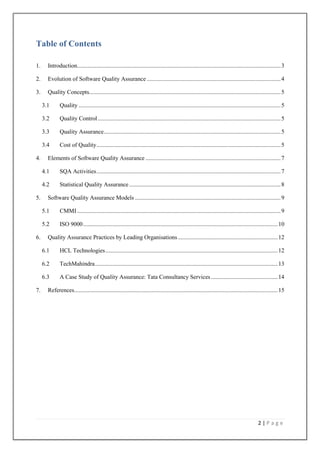 Table of Contents
1.

Introduction......................................................................................................................................... 3

2.

Evolution of Software Quality Assurance .......................................................................................... 4

3.

Quality Concepts................................................................................................................................. 5
3.1
3.2

Quality Control ........................................................................................................................... 5

3.3

Quality Assurance ....................................................................................................................... 5

3.4
4.

Quality ........................................................................................................................................ 5

Cost of Quality ............................................................................................................................ 5

Elements of Software Quality Assurance ........................................................................................... 7
4.1
4.2

5.

SQA Activities ............................................................................................................................ 7
Statistical Quality Assurance ...................................................................................................... 8

Software Quality Assurance Models .................................................................................................. 9
5.1
5.2

6.

CMMI ......................................................................................................................................... 9
ISO 9000 ................................................................................................................................... 10

Quality Assurance Practices by Leading Organisations ................................................................... 12
6.1
6.2

TechMahindra ........................................................................................................................... 13

6.3
7.

HCL Technologies .................................................................................................................... 12

A Case Study of Quality Assurance: Tata Consultancy Services ............................................. 14

References......................................................................................................................................... 15

2|Page

 