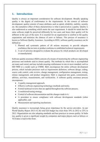 1. Introduction
Quality is always an important consideration for software development. Broadly speaking
quality is the degree of conformance to the requirements. In the context of software
development, quality consists of many attributes such as speed, reliability, stability, security
etc. the cumulative effect of these characteristics is what is perceived as a quality. Quality is
also understood as something which meets the user requirement. It should be noted that the
same software might be perceived differently by two users and hence their quality will be
different in the eyes of the users. It is essential for an organization to confirm to the quality
expectations and minimize the chances of error or failures. This process of assurance is
known as Software Quality Assurance. According to IEEE, software quality assurance can be
defined as:
1. Planned and systematic pattern of all actions necessary to provide adequate
confidence that an item or product conforms to established technical requirements.
2. A set of activities designed to evaluate the process by which products are developed
or manufactured.
Software quality assurance (SQA) consists of a means of monitoring the software engineering
processes and methods used to ensure quality. The methods by which this is accomplished
are many and varied, and may include ensuring conformance to one or more standard, such as
ISO 9000 or a model such as CMMI. SQA encompasses the entire software development
process, which includes processes such as requirements definition, software design, coding,
source code control, code reviews, change management, configuration management, testing,
release management, and product integration. SQA is organized into goals, commitments,
abilities, activities, measurements, and verifications. A software quality assurance process
encompasses:
A quality management approach,
Effective software engineering technology (methods and tools),
Formal technical reviews that are applied throughout the software process,
A multitiered testing strategy,
Control of software documentation and the changes made to it,
A procedure to ensure compliance with software development standards (when
applicable), and
Measurement and reporting mechanisms.
Quality assurance is increasingly being given importance by the service providers. As per
World Quality Report 2013-14, the total QA budget has risen from 18% in 2012 to 23% in
2013. Organisations are also adopting standards and best practices to ensure quality. In India
too, quality is given a significant weight by companies and major players such as Infosys or
TCS takes a lead in this front.

3|Page

 