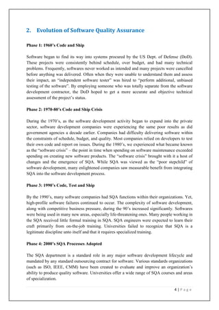 2. Evolution of Software Quality Assurance
Phase 1: 1960’s Code and Ship
Software began to find its way into systems procured by the US Dept. of Defense (DoD).
These projects were consistently behind schedule, over budget, and had many technical
problems. Frequently, softwares never worked as intended and many projects were cancelled
before anything was delivered. Often when they were unable to understand them and assess
their impact, an ―independent software tester‖ was hired to ―perform additional, unbiased
testing of the software‖. By employing someone who was totally separate from the software
development contractor, the DoD hoped to get a more accurate and objective technical
assessment of the project’s status.
Phase 2: 1970-80’s Code and Ship Crisis
During the 1970’s, as the software development activity began to expand into the private
sector, software development companies were experiencing the same poor results as did
government agencies a decade earlier. Companies had difficulty delivering software within
the constraints of schedule, budget, and quality. Most companies relied on developers to test
their own code and report on issues. During the 1980’s, we experienced what became known
as the ―software crisis‖ – the point in time when spending on software maintenance exceeded
spending on creating new software products. The ―software crisis‖ brought with it a host of
changes and the emergence of SQA. While SQA was viewed as the ―poor stepchild‖ of
software development, many enlightened companies saw measurable benefit from integrating
SQA into the software development process.
Phase 3: 1990’s Code, Test and Ship
By the 1990’s, many software companies had SQA functions within their organizations. Yet,
high-profile software failures continued to occur. The complexity of software development,
along with competitive business pressure, during the 90’s increased significantly. Softwares
were being used in many new areas, especially life-threatening ones. Many people working in
the SQA received little formal training in SQA. SQA engineers were expected to learn their
craft primarily from on-the-job training. Universities failed to recognize that SQA is a
legitimate discipline unto itself and that it requires specialized training.
Phase 4: 2000’s SQA Processes Adopted
The SQA department is a standard role in any major software development lifecycle and
mandated by any standard outsourcing contract for software. Various standards organizations
(such as ISO, IEEE, CMM) have been created to evaluate and improve an organization’s
ability to produce quality software. Universities offer a wide range of SQA courses and areas
of specialization.
4|Page

 