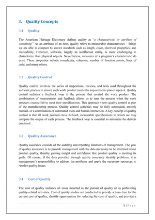 3. Quality Concepts
3.1

Quality

The American Heritage Dictionary defines quality as ―a characteristic or attribute of
something.‖ As an attribute of an item, quality refers to measurable characteristics – things
we are able to compare to known standards such as length, color, electrical properties, and
malleability. However, software, largely an intellectual entity, is more challenging to
characterize than physical objects. Nevertheless, measures of a program’s characteristic do
exist. These properties include complexity, cohesion, number of function points, lines of
code, and many others.

3.2

Quality Control

Quality control involves the series of inspections, reviews, and tests used throughout the
software process to ensure each work product meets the requirements placed upon it. Quality
control includes a feedback loop to the process that created the work product. The
combination of measurement and feedback allows us to tune the process when the work
products created fail to meet their specifications. This approach views quality control as part
of the manufacturing process. Quality control activities may be fully automated, entirely
manual, or a combination of automated tools and human interaction. A key concept of quality
control is that all work products have defined, measurable specifications to which we may
compare the output of each process. The feedback loop is essential to minimize the defects
produced.

3.3

Quality Assurance

Quality assurance consists of the auditing and reporting functions of management. The goal
of quality assurance is to provide management with the data necessary to be informed about
product quality, thereby gaining insight and confidence that product quality is meeting its
goals. Of course, if the data provided through quality assurance identify problems, it is
management’s responsibility to address the problems and apply the necessary resources to
resolve quality issues.

3.4

Cost of Quality

The cost of quality includes all costs incurred in the pursuit of quality or in performing
quality-related activities. Cost of quality studies are conducted to provide a base- line for the
current cost of quality, identify opportunities for reducing the cost of quality, and provide a
5|Page

 
