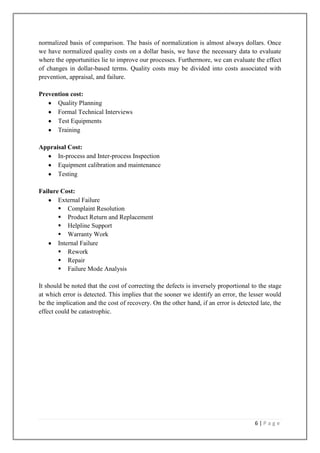 normalized basis of comparison. The basis of normalization is almost always dollars. Once
we have normalized quality costs on a dollar basis, we have the necessary data to evaluate
where the opportunities lie to improve our processes. Furthermore, we can evaluate the effect
of changes in dollar-based terms. Quality costs may be divided into costs associated with
prevention, appraisal, and failure.
Prevention cost:
Quality Planning
Formal Technical Interviews
Test Equipments
Training
Appraisal Cost:
In-process and Inter-process Inspection
Equipment calibration and maintenance
Testing
Failure Cost:
External Failure
 Complaint Resolution
 Product Return and Replacement
 Helpline Support
 Warranty Work
Internal Failure
 Rework
 Repair
 Failure Mode Analysis
It should be noted that the cost of correcting the defects is inversely proportional to the stage
at which error is detected. This implies that the sooner we identify an error, the lesser would
be the implication and the cost of recovery. On the other hand, if an error is detected late, the
effect could be catastrophic.

6|Page

 