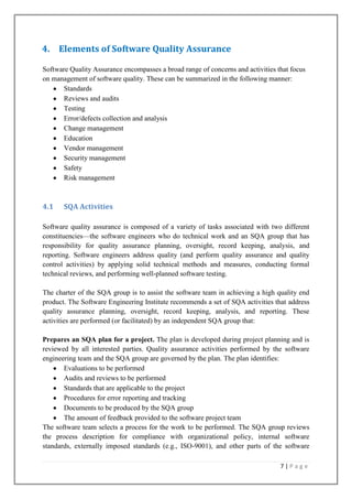 4. Elements of Software Quality Assurance
Software Quality Assurance encompasses a broad range of concerns and activities that focus
on management of software quality. These can be summarized in the following manner:
Standards
Reviews and audits
Testing
Error/defects collection and analysis
Change management
Education
Vendor management
Security management
Safety
Risk management

4.1

SQA Activities

Software quality assurance is composed of a variety of tasks associated with two different
constituencies—the software engineers who do technical work and an SQA group that has
responsibility for quality assurance planning, oversight, record keeping, analysis, and
reporting. Software engineers address quality (and perform quality assurance and quality
control activities) by applying solid technical methods and measures, conducting formal
technical reviews, and performing well-planned software testing.
The charter of the SQA group is to assist the software team in achieving a high quality end
product. The Software Engineering Institute recommends a set of SQA activities that address
quality assurance planning, oversight, record keeping, analysis, and reporting. These
activities are performed (or facilitated) by an independent SQA group that:
Prepares an SQA plan for a project. The plan is developed during project planning and is
reviewed by all interested parties. Quality assurance activities performed by the software
engineering team and the SQA group are governed by the plan. The plan identifies:
Evaluations to be performed
Audits and reviews to be performed
Standards that are applicable to the project
Procedures for error reporting and tracking
Documents to be produced by the SQA group
The amount of feedback provided to the software project team
The software team selects a process for the work to be performed. The SQA group reviews
the process description for compliance with organizational policy, internal software
standards, externally imposed standards (e.g., ISO-9001), and other parts of the software
7|Page

 
