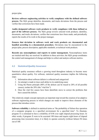 project plan.
Reviews software engineering activities to verify compliance with the defined software
process. The SQA group identifies, documents, and tracks deviations from the process and
verifies that corrections have been made.
Audits designated software work products to verify compliance with those defined as
part of the software process. The SQA group reviews selected work products; identifies,
documents, and tracks deviations; verifies that corrections have been made; and periodically
reports the results of its work to the project manager.
Ensures that deviation in software work and work products are documented and
handled according to a documented procedure. Deviations may be encountered in the
project plan, process description, applicable standards, or technical work products.
Records any noncompliance and reports to senior management. Noncompliance items
are tracked until they are resolved. In addition to these activities, the SQA group coordinates
the control and management of change and helps to collect and analyze software metrics.

4.2

Statistical Quality Assurance

Statistical quality assurance reflects a growing trend throughout industry to become more
quantitative about quality. For software, statistical quality assurance implies the following
steps:
1. Information about software defects is collected and categorized
2. An attempt is made to trace each defect to its underlying cause
3. Using the Pareto principle (80% of the defects can be traced to 20% of all possible
causes), isolate the 20% (the ―vital few‖)
4. Once the vital few causes have been identified, move to correct the problems that
have caused the defects.
This relatively simple concept represents an important step toward the creation of an adaptive
software engineering process in which changes are made to improve those elements of the
process that introduce errors.
Software reliability is defined in statistical terms as "the probability of failure-free operation
of a computer program in a specified environment for a specified time". To illustrate,
program X is estimated to have a reliability of 0.96 over eight elapsed processing hours. In
other words, if program X were to be executed 100 times and require eight hours of elapsed
processing time (execution time), it is likely to operate correctly (without failure) 96 times
out of 100.

8|Page

 